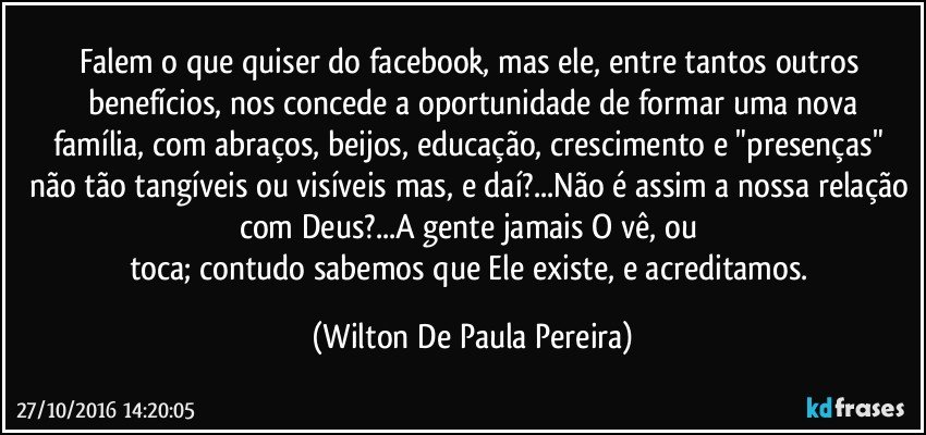 Falem o que quiser do facebook, mas ele, entre tantos outros benefícios, nos concede a oportunidade de formar uma nova
família, com abraços, beijos, educação, crescimento e "presenças" não tão tangíveis ou visíveis mas, e daí?...Não é assim a nossa relação com Deus?...A gente jamais O vê, ou 
toca; contudo sabemos que Ele existe, e acreditamos. (Wilton De Paula Pereira)