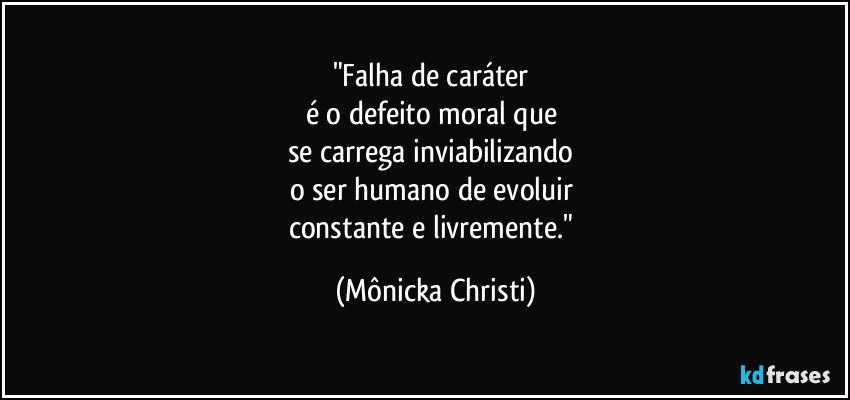 "Falha de caráter
é o defeito moral que
se carrega inviabilizando
o ser humano de evoluir
constante e livremente." (Mônicka Christi)