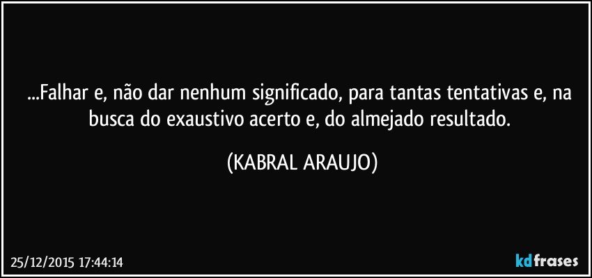 ...Falhar e, não dar nenhum significado, para tantas tentativas e, na busca do exaustivo acerto e, do almejado resultado. (KABRAL ARAUJO)