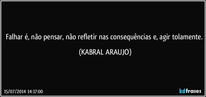 Falhar é, não pensar, não refletir nas consequências e, agir tolamente. (KABRAL ARAUJO)