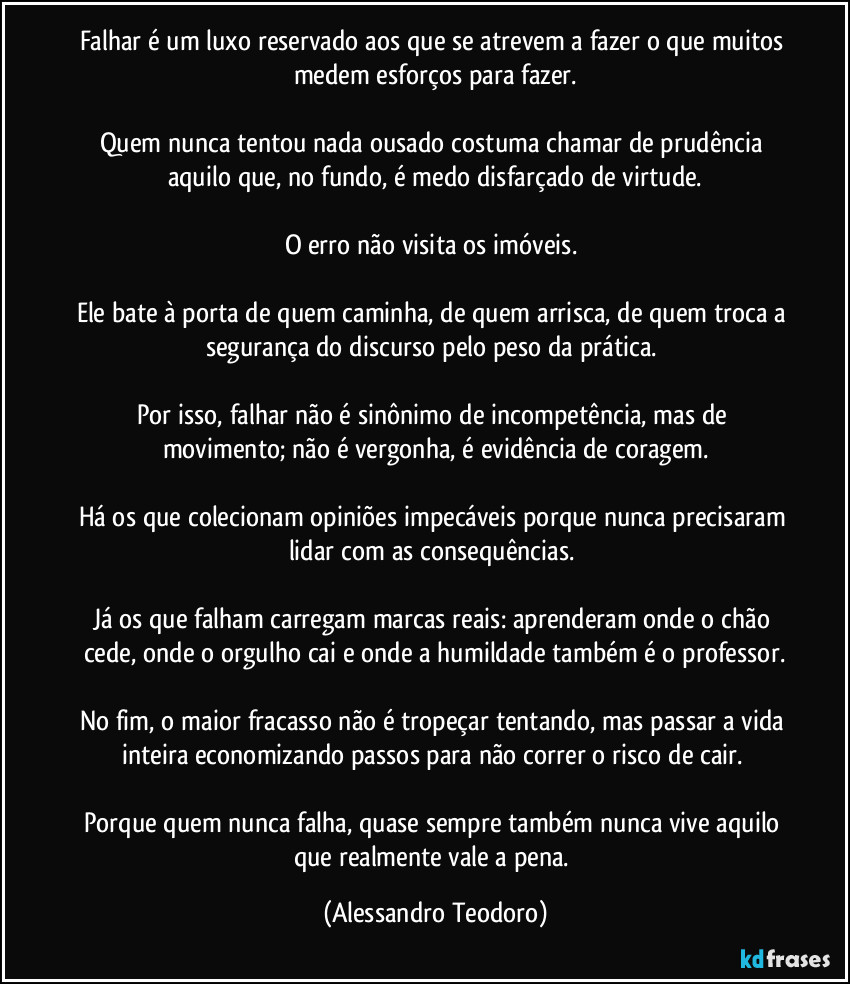 Falhar é um luxo reservado aos que se atrevem a fazer o que muitos medem esforços para fazer.

Quem nunca tentou nada ousado costuma chamar de prudência aquilo que, no fundo, é medo disfarçado de virtude.

O erro não visita os imóveis. 

Ele bate à porta de quem caminha, de quem arrisca, de quem troca a segurança do discurso pelo peso da prática. 

Por isso, falhar não é sinônimo de incompetência, mas de movimento; não é vergonha, é evidência de coragem.

Há os que colecionam opiniões impecáveis porque nunca precisaram lidar com as consequências. 

Já os que falham carregam marcas reais: aprenderam onde o chão cede, onde o orgulho cai e onde a humildade também é o professor.

No fim, o maior fracasso não é tropeçar tentando, mas passar a vida inteira economizando passos para não correr o risco de cair. 

Porque quem nunca falha, quase sempre também nunca vive aquilo que realmente vale a pena. (Alessandro Teodoro)