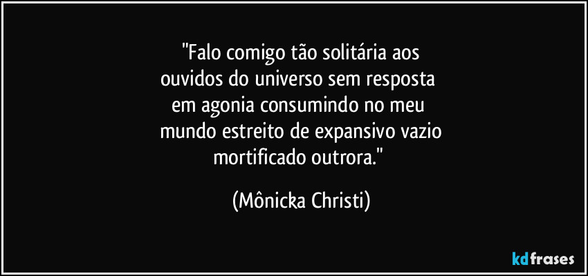 "Falo comigo tão solitária aos
ouvidos do universo sem resposta 
em agonia consumindo no meu 
mundo estreito de expansivo vazio
mortificado outrora." (Mônicka Christi)