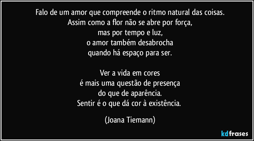 Falo de um amor que compreende o ritmo natural das coisas.
Assim como a flor não se abre por força,
mas por tempo e luz,
o amor também desabrocha
quando há espaço para ser.

Ver a vida em cores
é mais uma questão de presença
do que de aparência.
Sentir é o que dá cor à existência. (Joana Tiemann)