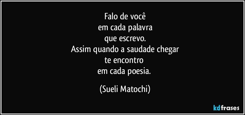 Falo de você
em cada palavra
que escrevo.
Assim quando a saudade chegar
te encontro 
em cada poesia. (Sueli Matochi)