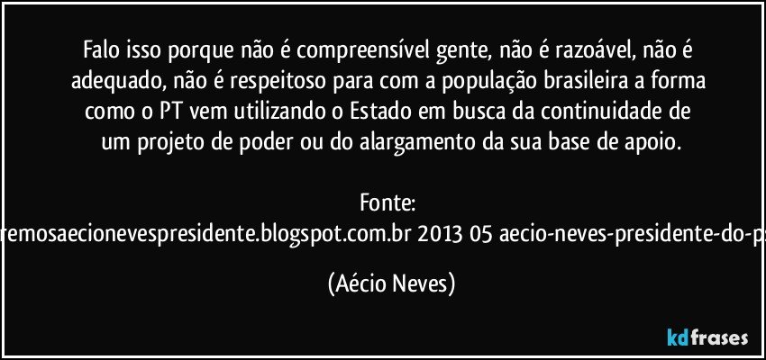 Falo isso porque não é compreensível gente, não é razoável, não é adequado, não é respeitoso para com a população brasileira a forma como o PT vem  utilizando o Estado em busca da continuidade de um projeto de poder ou do alargamento da sua base de apoio.

Fonte: http://www.queremosaecionevespresidente.blogspot.com.br/2013/05/aecio-neves-presidente-do-psdb-estreia.html (Aécio Neves)