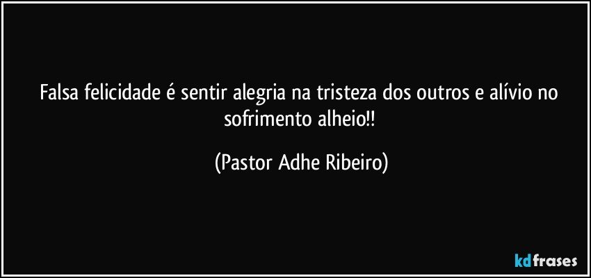 Falsa felicidade é sentir alegria na tristeza dos outros e alívio no sofrimento alheio!! (Pastor Adhe Ribeiro)