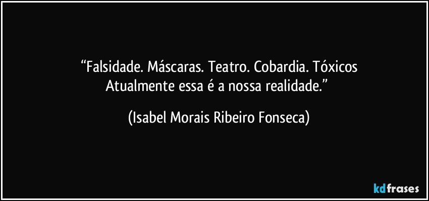 “Falsidade. Máscaras. Teatro. Cobardia. Tóxicos
Atualmente essa é a nossa realidade.” (Isabel Morais Ribeiro Fonseca)