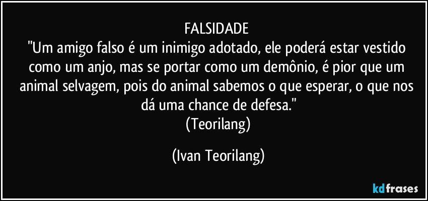 FALSIDADE 
"Um amigo falso é um inimigo adotado, ele poderá estar vestido como um anjo, mas se portar como um demônio, é pior que um animal selvagem, pois do animal sabemos o que esperar, o que nos dá uma chance de defesa."
 (Teorilang) (Ivan Teorilang)
