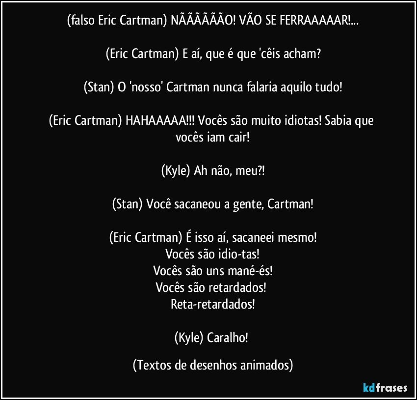 (falso Eric Cartman) NÃÃÃÃÃÃO! VÃO SE FERRAAAAAR!...

(Eric Cartman) E aí, que é que 'cêis acham?

(Stan) O 'nosso' Cartman nunca falaria aquilo tudo!

(Eric Cartman) HAHAAAAA!!! Vocês são muito idiotas! Sabia que vocês iam cair!

(Kyle) Ah não, meu?!

(Stan) Você sacaneou a gente, Cartman!

(Eric Cartman) É isso aí, sacaneei mesmo!
Vocês são idio-tas!
Vocês são uns mané-és!
Vocês são retardados! 
Reta-retardados!

(Kyle) Caralho! (Textos de desenhos animados)