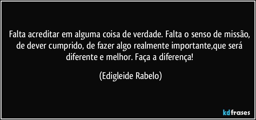 Falta acreditar em alguma coisa de verdade. Falta o senso de missão, de dever cumprido, de fazer algo realmente importante,que será diferente e melhor. Faça a diferença! (Edigleide Rabelo)