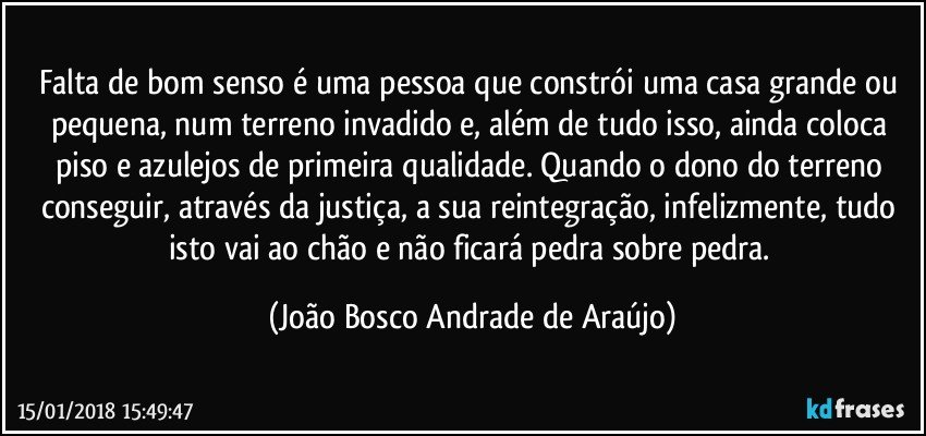 Falta de bom senso é uma pessoa que constrói uma casa grande ou pequena, num terreno invadido e, além de tudo isso, ainda coloca piso e azulejos de primeira qualidade. Quando o dono do terreno conseguir, através da justiça, a sua reintegração, infelizmente, tudo isto vai ao chão e não ficará pedra sobre pedra. (João Bosco Andrade de Araújo)