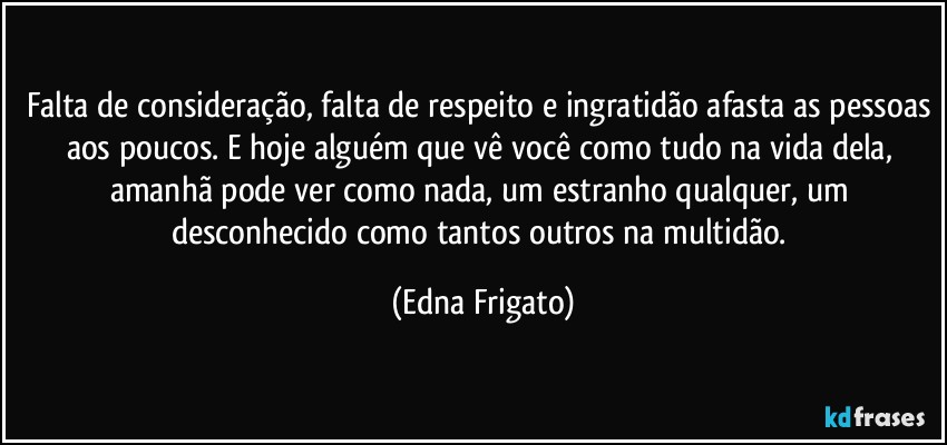 Falta de consideração, falta de respeito e ingratidão afasta as pessoas aos poucos. E hoje alguém que vê você como tudo na vida dela, amanhã pode ver como nada, um estranho qualquer, um desconhecido como tantos outros na multidão. (Edna Frigato)