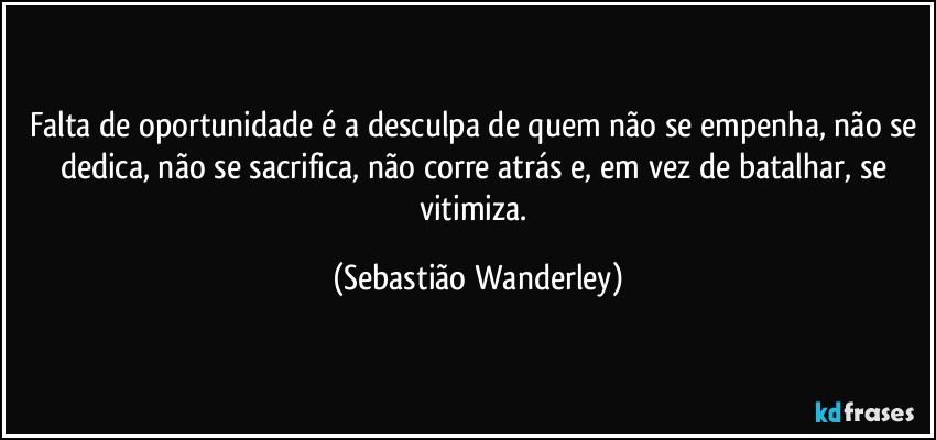 Falta de oportunidade é a desculpa de quem não se empenha, não se dedica, não se sacrifica, não corre atrás e, em vez de batalhar, se vitimiza. (Sebastião Wanderley)