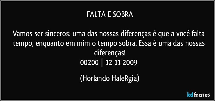 FALTA E SOBRA

Vamos ser sinceros: uma das nossas diferenças é que a você falta tempo, enquanto em mim o tempo sobra. Essa é uma das nossas diferenças!
00200 | 12/11/2009 (Horlando HaleRgia)