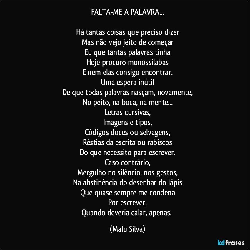 FALTA-ME A PALAVRA...

Há tantas coisas que preciso dizer
Mas não vejo jeito de começar
Eu que tantas palavras tinha
Hoje procuro monossílabas
E nem elas consigo encontrar.
Uma espera inútil
De que todas palavras nasçam, novamente,
No peito, na boca, na mente...
Letras cursivas,
Imagens e tipos,
Códigos doces ou selvagens,
Réstias da escrita ou rabiscos
Do que necessito para escrever.
Caso contrário,
Mergulho no silêncio, nos gestos,
Na abstinência do desenhar do lápis
Que quase sempre me condena
Por escrever,
Quando deveria calar, apenas. (Malu Silva)