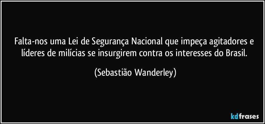 Falta-nos uma Lei de Segurança Nacional que impeça agitadores e líderes de milícias se insurgirem contra os interesses do Brasil. (Sebastião Wanderley)