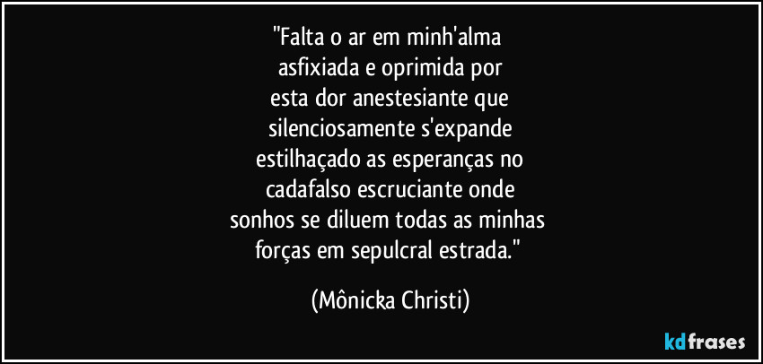 "Falta o ar em minh'alma 
asfixiada e oprimida por
 esta dor anestesiante que 
silenciosamente s'expande
 estilhaçado as esperanças no 
cadafalso escruciante onde
sonhos se diluem todas as minhas 
forças em sepulcral estrada." (Mônicka Christi)
