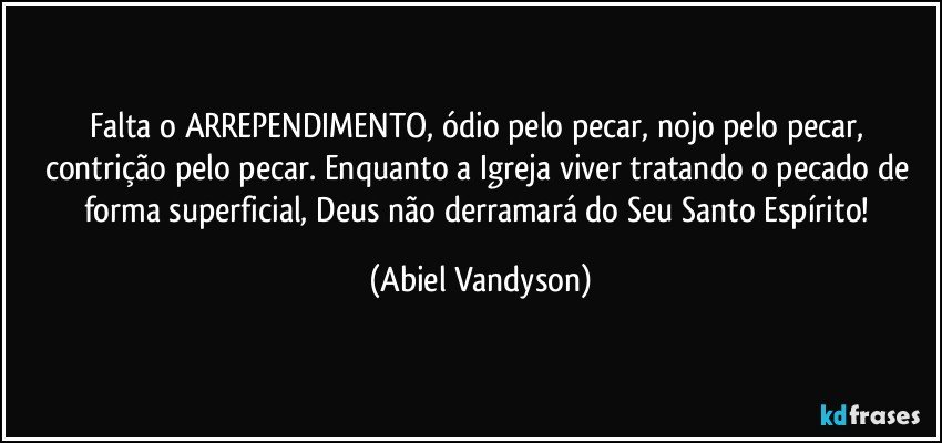Falta o ARREPENDIMENTO, ódio pelo pecar, nojo pelo pecar, contrição pelo pecar. Enquanto a Igreja viver tratando o pecado de forma superficial, Deus não derramará do Seu Santo Espírito! (Abiel Vandyson)