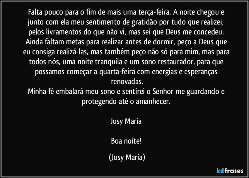 Falta pouco para o fim de mais uma terça-feira. A noite chegou e junto com ela meu sentimento de gratidão por tudo que realizei, pelos livramentos do que não vi, mas sei que Deus me concedeu. 
Ainda faltam metas para realizar antes de dormir, peço a Deus que eu consiga realizá-las, mas também peço não só para mim, mas para todos nós, uma noite tranquila e um sono restaurador, para que possamos começar a quarta-feira com energias e esperanças renovadas.
Minha fé embalará meu sono e sentirei o Senhor me guardando e protegendo até o amanhecer. 

Josy Maria 

Boa noite! (Josy Maria)