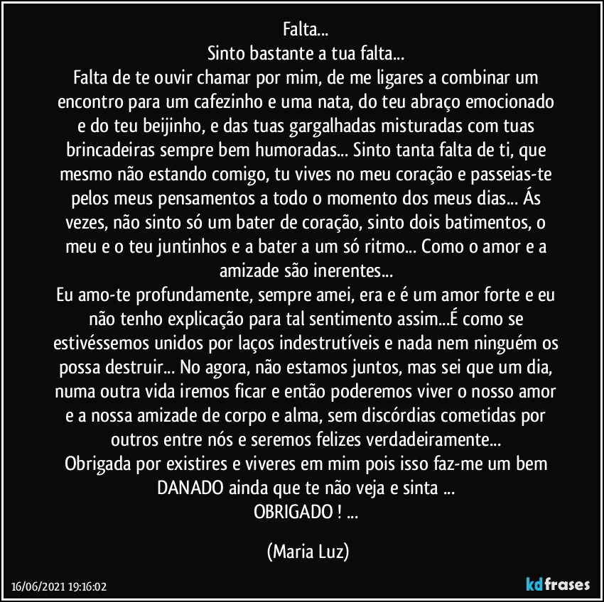 Falta... 
Sinto bastante a tua falta... 
Falta de te ouvir chamar por mim, de me ligares a combinar um encontro para um cafezinho e uma nata, do teu abraço emocionado e do teu beijinho, e das tuas gargalhadas misturadas com tuas brincadeiras sempre bem humoradas... Sinto tanta falta de ti, que mesmo não estando comigo, tu vives no meu coração e passeias-te pelos meus pensamentos a todo o momento dos meus dias...  Ás vezes, não sinto só um bater de coração, sinto dois batimentos, o meu e o teu juntinhos e a bater a um só ritmo... Como o amor e a amizade são inerentes... 
Eu amo-te profundamente, sempre amei, era e é um amor forte e eu não  tenho explicação para tal sentimento assim...É como se estivéssemos unidos por laços indestrutíveis e nada nem ninguém os possa destruir... No agora, não estamos juntos, mas sei que um dia, numa outra vida iremos ficar  e então poderemos viver o nosso amor e a nossa amizade de corpo e alma, sem discórdias cometidas por outros entre nós e seremos felizes verdadeiramente... 
Obrigada por existires e viveres em mim  pois isso faz-me um  bem DANADO ainda que te não veja e sinta ... 
OBRIGADO ! ... (Maria Luz)