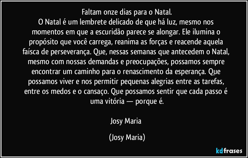 Faltam onze dias para o Natal.
O Natal é um lembrete delicado de que há luz, mesmo nos momentos em que a escuridão parece se alongar. Ele ilumina o propósito que você carrega, reanima as forças e reacende aquela faísca de perseverança. Que, nessas semanas que antecedem o Natal, mesmo com nossas demandas e preocupações, possamos sempre encontrar um caminho para o renascimento da esperança. Que possamos viver e nos permitir pequenas alegrias entre as tarefas, entre os medos e o cansaço. Que possamos sentir que cada passo é uma vitória — porque é.

Josy Maria (Josy Maria)