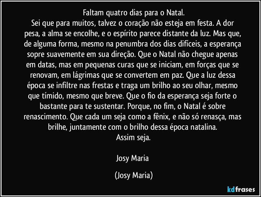 Faltam quatro dias para o Natal.
Sei que para muitos, talvez o coração não esteja em festa. A dor pesa, a alma se encolhe, e o espírito parece distante da luz. Mas que, de alguma forma, mesmo na penumbra dos dias difíceis, a esperança sopre suavemente em sua direção. Que o Natal não chegue apenas em datas, mas em pequenas curas que se iniciam, em forças que se renovam, em lágrimas que se convertem em paz. Que a luz dessa época se infiltre nas frestas e traga um brilho ao seu olhar, mesmo que tímido, mesmo que breve. Que o fio da esperança seja forte o bastante para te sustentar. Porque, no fim, o Natal é sobre renascimento. Que cada um seja como a fênix, e não só renasça, mas brilhe, juntamente com o brilho dessa época natalina. 
Assim seja.

Josy Maria (Josy Maria)