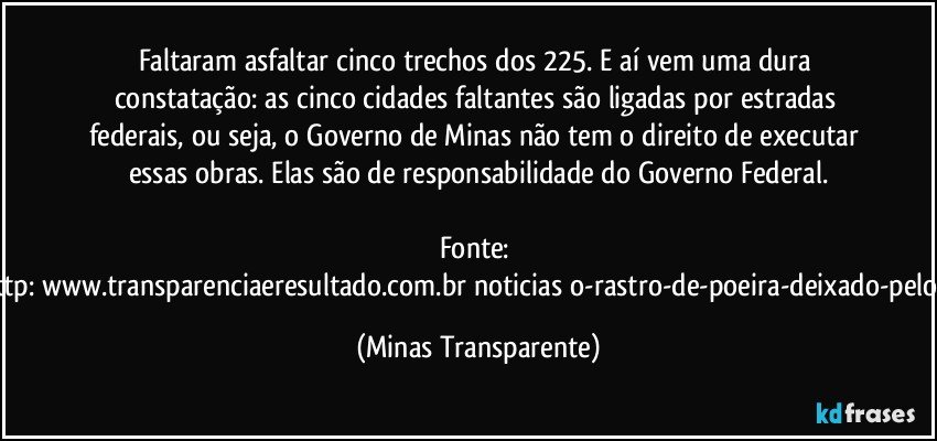 Faltaram asfaltar cinco trechos dos 225. E aí vem uma dura constatação: as cinco cidades faltantes são ligadas por estradas federais, ou seja, o Governo de Minas não tem o direito de executar essas obras. Elas são de responsabilidade do Governo Federal.

Fonte: http://www.transparenciaeresultado.com.br/noticias/o-rastro-de-poeira-deixado-pelo-pt/ (Minas Transparente)