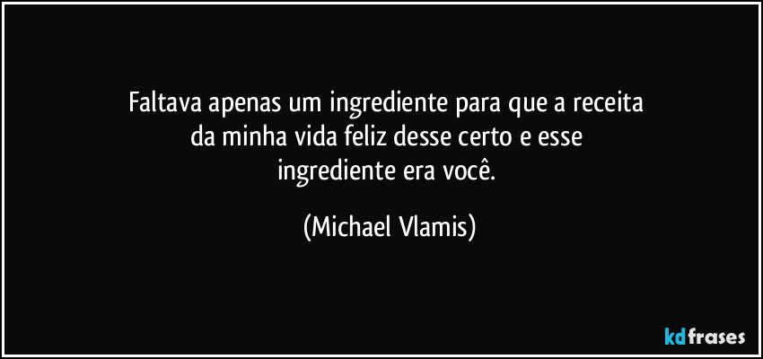 Faltava apenas um ingrediente para que a receita 
da minha vida feliz desse certo e esse 
ingrediente era você. (Michael Vlamis)