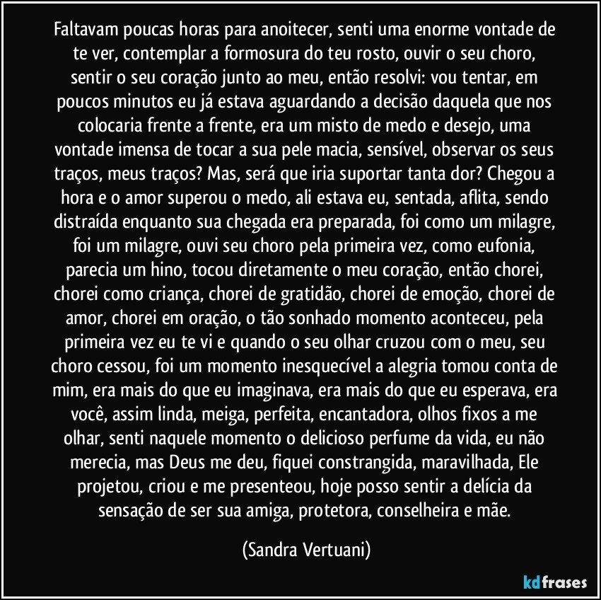 Faltavam poucas horas para anoitecer, senti uma enorme vontade de te ver, contemplar a formosura do teu rosto, ouvir o seu choro, sentir o seu coração junto ao meu, então resolvi: vou tentar, em poucos minutos eu já estava aguardando a decisão daquela que nos colocaria frente a frente, era um misto de medo e desejo, uma vontade imensa de tocar a sua pele macia, sensível, observar os seus traços, meus traços? Mas, será que iria suportar tanta dor? Chegou a hora e o amor superou o medo, ali estava eu, sentada, aflita, sendo distraída enquanto sua chegada era preparada, foi como um milagre, foi um milagre, ouvi seu choro pela primeira vez, como eufonia, parecia um hino, tocou diretamente o meu coração, então chorei, chorei como criança, chorei de gratidão, chorei de emoção, chorei de amor, chorei em oração, o tão sonhado momento aconteceu, pela primeira vez eu te vi e quando o seu olhar cruzou com o meu, seu choro cessou, foi um momento inesquecível a alegria tomou conta de mim, era mais do que eu imaginava, era mais do que eu esperava, era você, assim linda, meiga, perfeita, encantadora, olhos fixos a me olhar, senti naquele momento o delicioso perfume da vida, eu não merecia, mas Deus me deu, fiquei constrangida, maravilhada, Ele projetou, criou e me presenteou, hoje posso sentir a delícia da sensação de ser sua amiga, protetora, conselheira e mãe. (Sandra Vertuani)