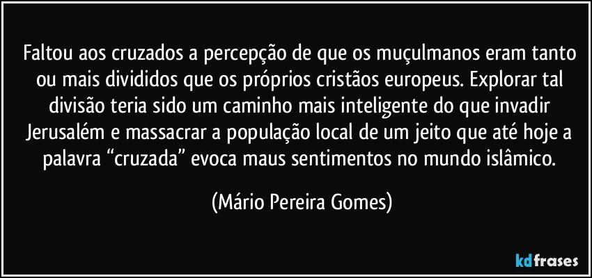 Faltou aos cruzados a percepção de que os muçulmanos eram tanto ou mais divididos que os próprios cristãos europeus. Explorar tal divisão teria sido um caminho mais inteligente do que invadir Jerusalém e massacrar a população local de um jeito que até hoje a palavra “cruzada” evoca maus sentimentos no mundo islâmico. (Mário Pereira Gomes)