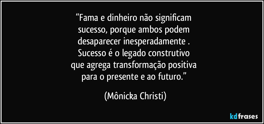 “Fama e dinheiro não significam 
sucesso, porque ambos podem 
desaparecer inesperadamente . 
Sucesso é o legado construtivo 
que agrega transformação positiva 
para o presente e ao futuro.” (Mônicka Christi)