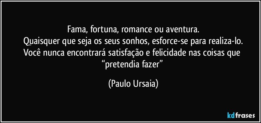 Fama, fortuna, romance ou aventura.
Quaisquer que seja os seus sonhos, esforce-se para realiza-lo.
Você nunca encontrará satisfação e felicidade nas coisas que “pretendia fazer” (Paulo Ursaia)