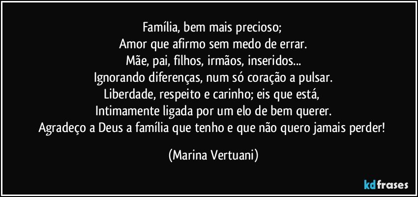 Família, bem mais precioso; 
Amor que afirmo sem medo de errar.
Mãe, pai, filhos, irmãos, inseridos...
Ignorando diferenças, num só coração a pulsar.
Liberdade, respeito e carinho; eis que está, 
Intimamente ligada por um elo de bem querer.
Agradeço a Deus a família que tenho e que não quero jamais perder! (Marina Vertuani)