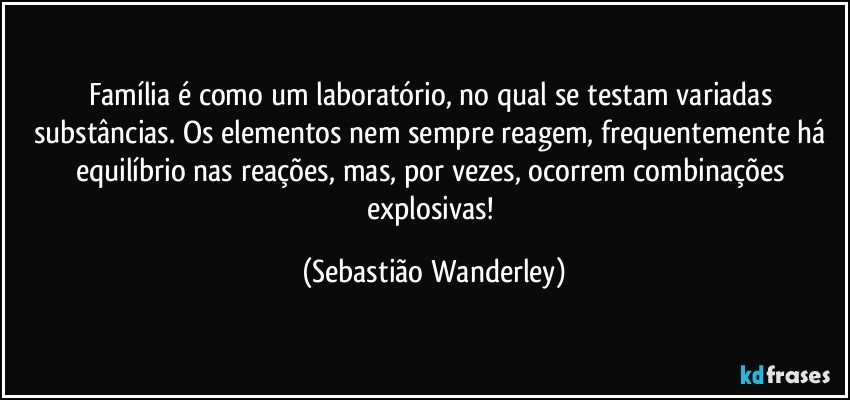 Família é como um laboratório, no qual se testam variadas substâncias. Os elementos nem sempre reagem, frequentemente há equilíbrio nas reações, mas, por vezes, ocorrem combinações explosivas! (Sebastião Wanderley)