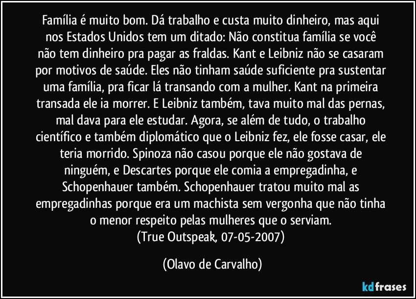 Família é muito bom. Dá trabalho e custa muito dinheiro, mas aqui nos Estados Unidos tem um ditado: Não constitua família se você não tem dinheiro pra pagar as fraldas. Kant e Leibniz não se casaram por motivos de saúde. Eles não tinham saúde suficiente pra sustentar uma família, pra ficar lá transando com a mulher. Kant na primeira transada ele ia morrer. E Leibniz também, tava muito mal das pernas, mal dava para ele estudar. Agora, se além de tudo, o trabalho científico e também diplomático que o Leibniz fez, ele fosse casar, ele teria morrido. Spinoza não casou porque ele não gostava de ninguém, e Descartes porque ele comia a empregadinha, e Schopenhauer também. Schopenhauer tratou muito mal as empregadinhas porque era um machista sem vergonha que não tinha o menor respeito pelas mulheres que o serviam. 
(True Outspeak, 07-05-2007) (Olavo de Carvalho)