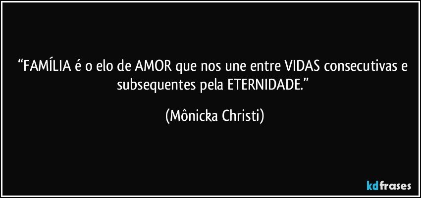 “FAMÍLIA é o elo de AMOR que nos une entre VIDAS consecutivas e subsequentes pela ETERNIDADE.” (Mônicka Christi)