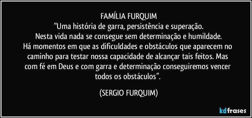 FAMÍLIA FURQUIM
“Uma história de garra, persistência e superação.
Nesta vida nada se consegue sem determinação  e  humildade.
Há momentos em que as dificuldades e obstáculos que aparecem no caminho para testar nossa capacidade de alcançar tais feitos. Mas com fé em Deus e com garra e determinação conseguiremos vencer todos os obstáculos”. (SERGIO FURQUIM)