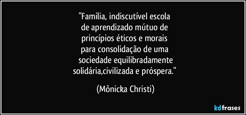 "Família, indiscutível escola 
de aprendizado mútuo de 
princípios éticos e morais 
para consolidação de uma 
sociedade equilibradamente
solidária,civilizada e próspera." (Mônicka Christi)