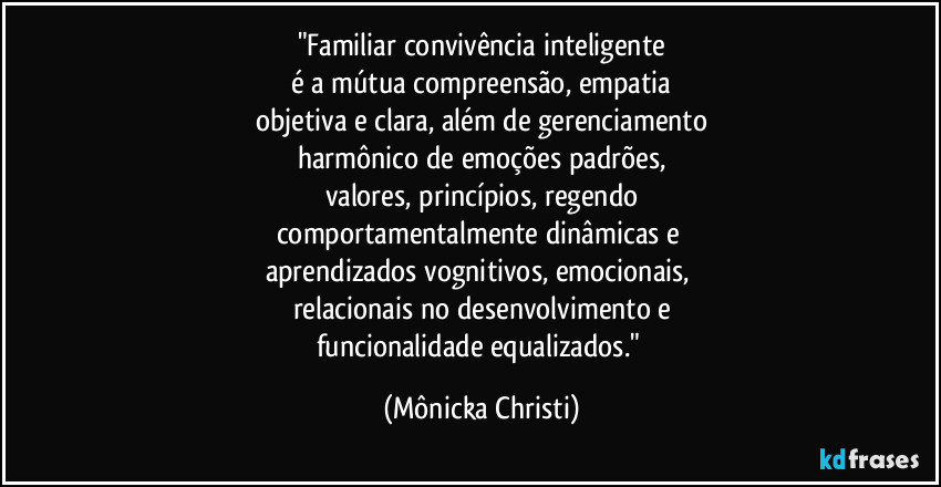 "Familiar convivência inteligente
é a mútua compreensão, empatia
objetiva e clara, além de gerenciamento
harmônico de emoções padrões,
valores, princípios, regendo
comportamentalmente dinâmicas e
aprendizados vognitivos, emocionais,
relacionais no desenvolvimento e
funcionalidade equalizados." (Mônicka Christi)