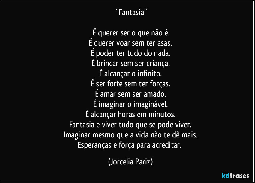 ⁠“Fantasia”

⁠É querer ser o que não é.
É querer voar sem ter asas.
É poder ter tudo do nada.
É brincar sem ser criança.
É alcançar o infinito.
É ser forte sem ter forças.
É amar sem ser amado.
É imaginar o imaginável.
É alcançar horas em minutos.
Fantasia e viver tudo que se pode viver.
Imaginar mesmo que a vida não te dê mais.
Esperanças e força para acreditar. (Jorcelia Pariz)