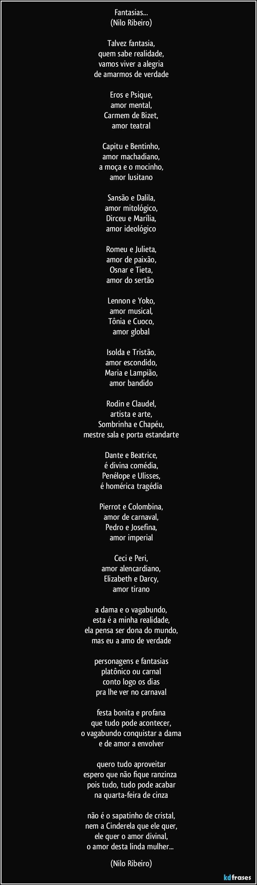 Fantasias...
(Nilo Ribeiro)
 
Talvez fantasia,
quem sabe realidade,
vamos viver a alegria
de amarmos de verdade
 
Eros e Psique,
amor mental,
Carmem de Bizet,
amor teatral
 
Capitu e Bentinho,
amor machadiano,
a moça e o mocinho,
amor lusitano
 
Sansão e Dalila,
amor mitológico,
Dirceu e Marília,
amor ideológico
 
Romeu e Julieta,
amor de paixão,
Osnar e Tieta,
amor do sertão 
 
Lennon e Yoko,
amor musical,
Tônia e Cuoco,
amor global
 
Isolda e Tristão,
amor escondido,
Maria e Lampião,
amor bandido
 
Rodin e Claudel,
artista e arte,
Sombrinha e Chapéu,
mestre sala e porta estandarte
 
Dante e Beatrice,
é divina comédia,
Penélope e Ulisses,
é homérica tragédia
 
Pierrot e Colombina,
amor de carnaval,
Pedro e Josefina,
amor imperial
 
Ceci e Peri,
amor alencardiano,
Elizabeth e Darcy,
amor tirano
 
a dama e o vagabundo,
esta é a minha realidade,
ela pensa ser dona do mundo,
mas eu a amo de verdade
 
personagens e fantasias
platônico ou carnal
conto logo os dias
pra lhe ver no carnaval
 
festa bonita e profana
que tudo pode acontecer,
o vagabundo conquistar a dama
e de amor a envolver
 
quero tudo aproveitar
espero que não fique ranzinza 
pois tudo, tudo pode acabar
na quarta-feira de cinza
 
não é o sapatinho de cristal,
nem a Cinderela que ele quer,
ele quer o amor divinal,
o amor desta linda mulher... (Nilo Ribeiro)