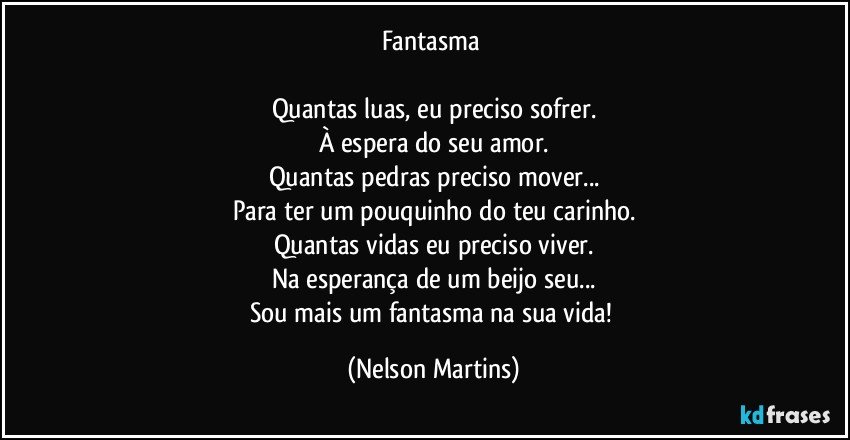 Fantasma 

Quantas luas, eu preciso sofrer.
À espera do seu amor.
Quantas pedras preciso mover...
Para ter um pouquinho do teu carinho.
Quantas vidas eu preciso viver.
Na esperança de um beijo seu...
Sou mais um fantasma na sua vida! (Nelson Martins)