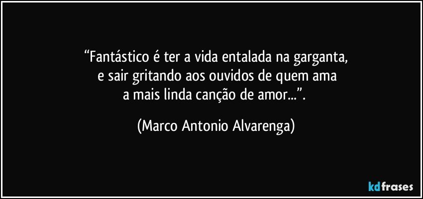 “Fantástico é ter a vida entalada na garganta,
 e sair gritando aos ouvidos de quem ama
a mais linda canção de amor...”. (Marco Antonio Alvarenga)