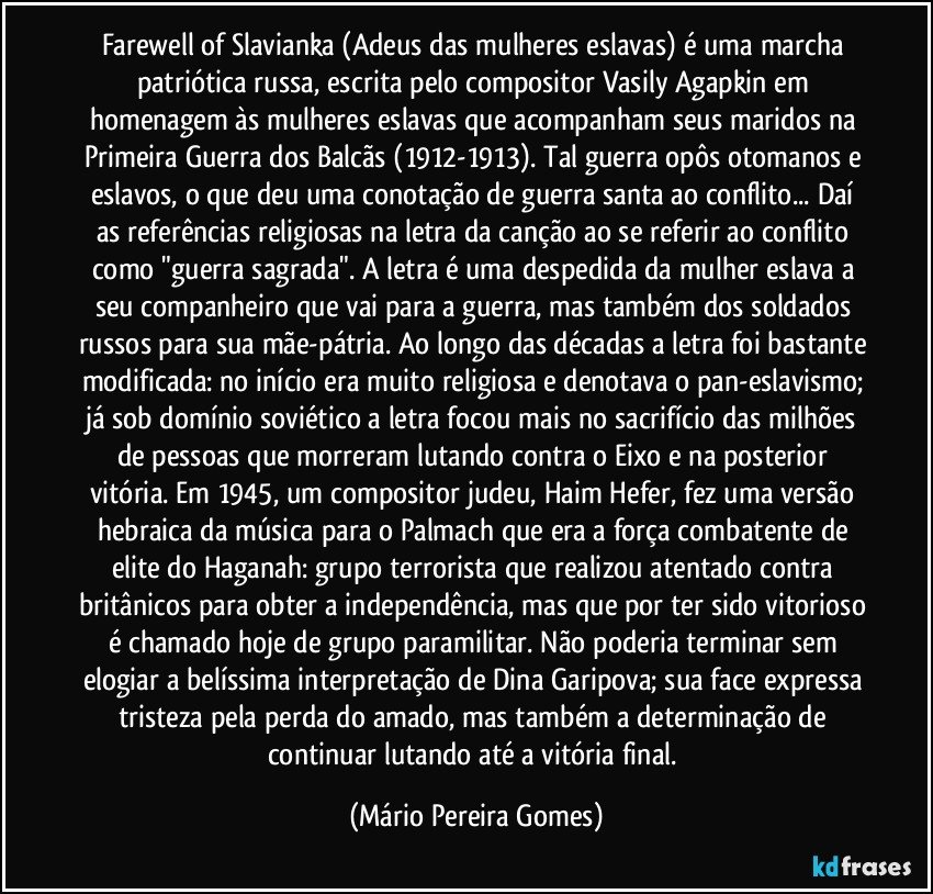 Farewell of Slavianka (Adeus das mulheres eslavas) é uma marcha patriótica russa, escrita pelo compositor Vasily Agapkin em homenagem às mulheres eslavas que acompanham seus maridos na Primeira Guerra dos Balcãs (1912-1913). Tal guerra opôs otomanos e eslavos, o que deu uma conotação de guerra santa ao conflito... Daí as referências religiosas na letra da canção ao se referir ao conflito como "guerra sagrada". A letra é uma despedida da mulher eslava a seu companheiro que vai para a guerra, mas também dos soldados russos para sua mãe-pátria. Ao longo das décadas a letra foi bastante modificada: no início era muito religiosa e denotava o pan-eslavismo; já sob domínio soviético a letra focou mais no sacrifício das milhões de pessoas que morreram lutando contra o Eixo e na posterior vitória. Em 1945, um compositor judeu, Haim Hefer, fez uma versão hebraica da música para o Palmach que era a força combatente de elite do Haganah: grupo terrorista que realizou atentado contra britânicos para obter a independência, mas que por ter sido vitorioso é chamado hoje de grupo paramilitar. Não poderia terminar sem elogiar a belíssima interpretação de Dina Garipova; sua face expressa tristeza pela perda do amado, mas também a determinação de continuar lutando até a vitória final. (Mário Pereira Gomes)