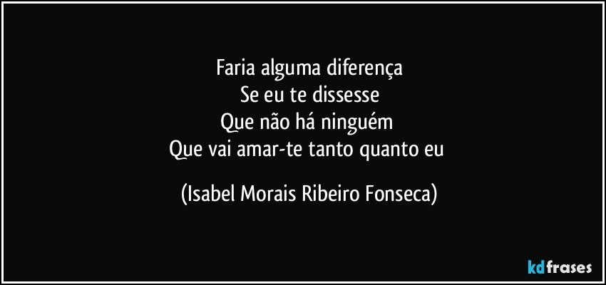 Faria alguma diferença
Se eu te dissesse
Que não há ninguém 
Que vai amar-te tanto quanto eu (Isabel Morais Ribeiro Fonseca)