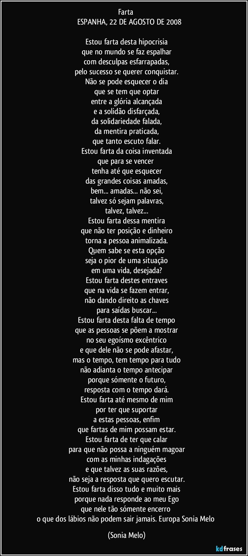 Farta 
            ESPANHA, 22 DE AGOSTO DE 2008

Estou farta desta hipocrisia
que no mundo se faz espalhar
com desculpas esfarrapadas,
pelo sucesso se querer conquistar.
Não se pode esquecer o dia
que se tem que optar
entre a glória alcançada
e a solidão disfarçada,
da solidariedade falada,
da mentira praticada,
que tanto escuto falar.
Estou farta da coisa inventada
que para se vencer 
tenha até que esquecer
das grandes coisas amadas,
bem...  amadas... não sei,
talvez só sejam palavras,
talvez, talvez...
Estou farta dessa mentira
que não ter posição e dinheiro
torna a pessoa animalizada.
Quem sabe se esta opção
seja o pior de uma situação
em uma vida, desejada?
Estou farta destes entraves
que na vida se fazem entrar,
não dando direito as chaves
para saídas buscar...
Estou farta desta falta de tempo
que as pessoas se põem a mostrar
no seu egoísmo excêntrico
e que dele não se pode afastar,
mas o tempo, tem tempo para tudo
não adianta o tempo antecipar
porque sómente o futuro,
resposta com o tempo dará.
Estou farta até mesmo de mim
por ter que suportar
a estas pessoas, enfim
que fartas de mim possam estar.
Estou farta de ter que calar
para que não possa a ninguém magoar
com as minhas indagações
e que talvez as suas razões,
não seja a resposta que quero escutar.
Estou farta disso tudo e muito mais
porque nada responde ao meu Ego
que nele tão sómente encerro 
o que dos lábios não podem sair jamais. Europa Sonia Melo (Sonia Melo)