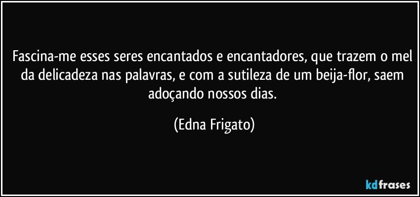 Fascina-me esses seres encantados e encantadores, que trazem o mel da delicadeza nas palavras, e com a sutileza de um beija-flor, saem adoçando nossos dias. (Edna Frigato)