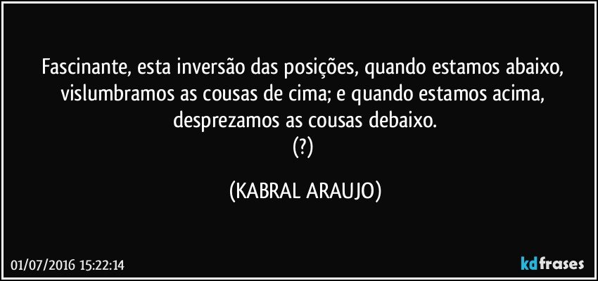 Fascinante, esta inversão das posições, quando estamos abaixo, vislumbramos as cousas de cima; e quando estamos acima, desprezamos as cousas debaixo.
(?) (KABRAL ARAUJO)