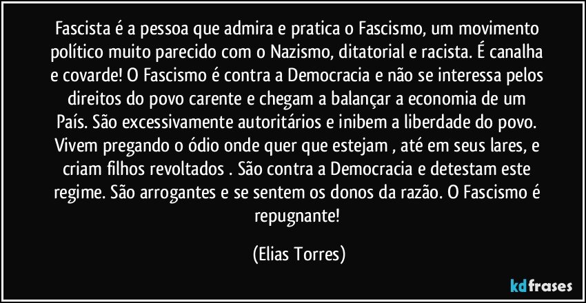 Fascista é a pessoa que admira e pratica o Fascismo, um movimento político muito parecido com o Nazismo, ditatorial e racista. É canalha e covarde! O Fascismo é contra a Democracia e não se interessa pelos direitos do povo carente e chegam a balançar a economia de um País. São excessivamente autoritários e inibem a liberdade do povo. Vivem pregando o ódio onde quer que estejam , até em seus lares, e criam filhos revoltados . São contra a Democracia e detestam este regime. São arrogantes e se sentem os donos da razão. O Fascismo é repugnante! (Elias Torres)