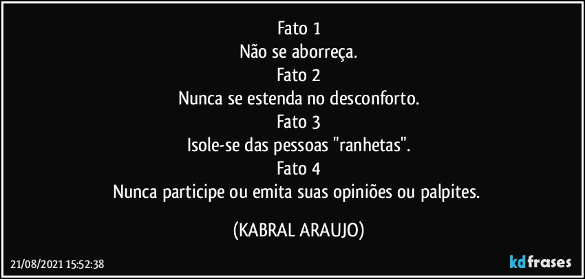 Fato 1
Não se aborreça.
Fato 2
Nunca se estenda no desconforto.
Fato 3
Isole-se das pessoas "ranhetas".
Fato 4
Nunca participe ou emita suas opiniões ou palpites. (KABRAL ARAUJO)